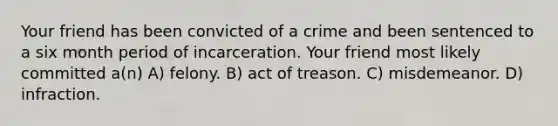 Your friend has been convicted of a crime and been sentenced to a six month period of incarceration. Your friend most likely committed a(n) A) felony. B) act of treason. C) misdemeanor. D) infraction.