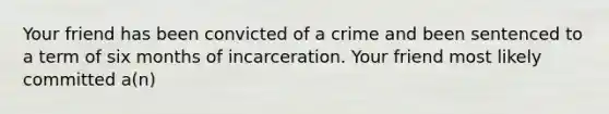 Your friend has been convicted of a crime and been sentenced to a term of six months of incarceration. Your friend most likely committed a(n)