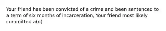 Your friend has been convicted of a crime and been sentenced to a term of six months of incarceration, Your friend most likely committed a(n)