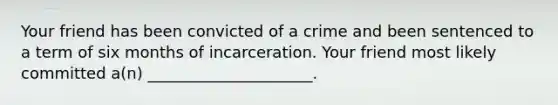 Your friend has been convicted of a crime and been sentenced to a term of six months of incarceration. Your friend most likely committed a(n) _____________________.