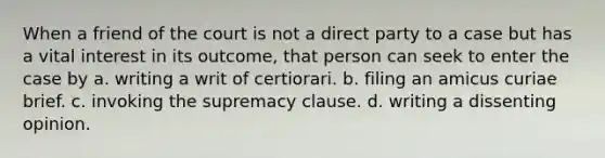 When a friend of the court is not a direct party to a case but has a vital interest in its outcome, that person can seek to enter the case by a. writing a writ of certiorari. b. filing an amicus curiae brief. c. invoking the supremacy clause. d. writing a dissenting opinion.