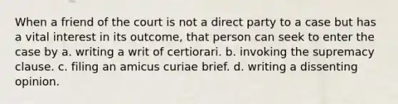 When a friend of the court is not a direct party to a case but has a vital interest in its outcome, that person can seek to enter the case by a. writing a writ of certiorari. b. invoking the supremacy clause. c. filing an amicus curiae brief. d. writing a dissenting opinion.