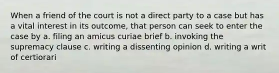 When a friend of the court is not a direct party to a case but has a vital interest in its outcome, that person can seek to enter the case by a. filing an amicus curiae brief b. invoking the supremacy clause c. writing a dissenting opinion d. writing a writ of certiorari