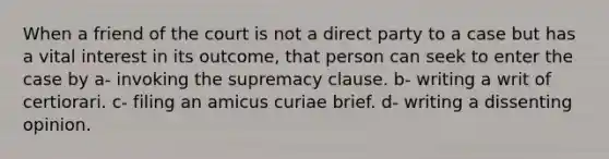 When a friend of the court is not a direct party to a case but has a vital interest in its outcome, that person can seek to enter the case by a- invoking the supremacy clause. b- writing a writ of certiorari. c- filing an amicus curiae brief. d- writing a dissenting opinion.