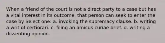 When a friend of the court is not a direct party to a case but has a vital interest in its outcome, that person can seek to enter the case by Select one: a. invoking the supremacy clause. b. writing a writ of certiorari. c. filing an amicus curiae brief. d. writing a dissenting opinion.