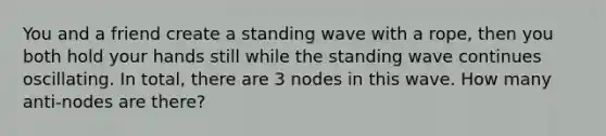 You and a friend create a standing wave with a rope, then you both hold your hands still while the standing wave continues oscillating. In total, there are 3 nodes in this wave. How many anti-nodes are there?