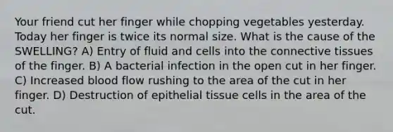 Your friend cut her finger while chopping vegetables yesterday. Today her finger is twice its normal size. What is the cause of the SWELLING? A) Entry of fluid and cells into the connective tissues of the finger. B) A bacterial infection in the open cut in her finger. C) Increased blood flow rushing to the area of the cut in her finger. D) Destruction of epithelial tissue cells in the area of the cut.