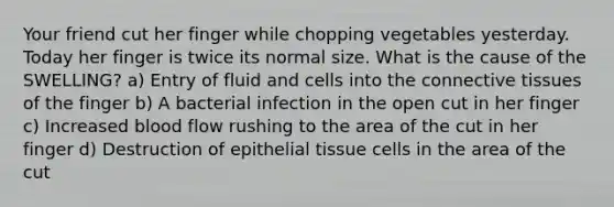 Your friend cut her finger while chopping vegetables yesterday. Today her finger is twice its normal size. What is the cause of the SWELLING? a) Entry of fluid and cells into the connective tissues of the finger b) A bacterial infection in the open cut in her finger c) Increased blood flow rushing to the area of the cut in her finger d) Destruction of epithelial tissue cells in the area of the cut