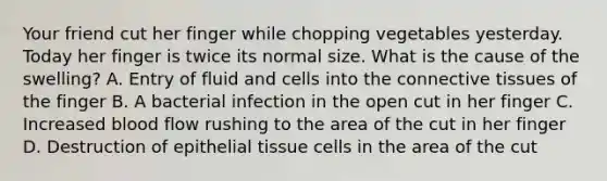 Your friend cut her finger while chopping vegetables yesterday. Today her finger is twice its normal size. What is the cause of the swelling? A. Entry of fluid and cells into the connective tissues of the finger B. A bacterial infection in the open cut in her finger C. Increased blood flow rushing to the area of the cut in her finger D. Destruction of epithelial tissue cells in the area of the cut