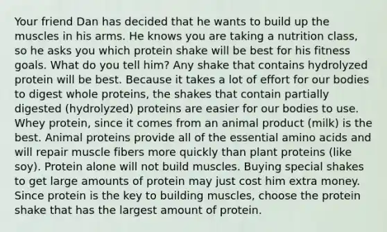 Your friend Dan has decided that he wants to build up the muscles in his arms. He knows you are taking a nutrition class, so he asks you which protein shake will be best for his fitness goals. What do you tell him? Any shake that contains hydrolyzed protein will be best. Because it takes a lot of effort for our bodies to digest whole proteins, the shakes that contain partially digested (hydrolyzed) proteins are easier for our bodies to use. Whey protein, since it comes from an animal product (milk) is the best. Animal proteins provide all of the essential amino acids and will repair muscle fibers more quickly than plant proteins (like soy). Protein alone will not build muscles. Buying special shakes to get large amounts of protein may just cost him extra money. Since protein is the key to building muscles, choose the protein shake that has the largest amount of protein.