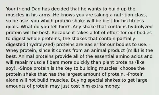 Your friend Dan has decided that he wants to build up the muscles in his arms. He knows you are taking a nutrition class, so he asks you which protein shake will be best for his fitness goals. What do you tell him? -Any shake that contains hydrolyzed protein will be best. Because it takes a lot of effort for our bodies to digest whole proteins, the shakes that contain partially digested (hydrolyzed) proteins are easier for our bodies to use. -Whey protein, since it comes from an animal product (milk) is the best. Animal proteins provide all of the essential amino acids and will repair muscle fibers more quickly than plant proteins (like soy). -Since protein is the key to building muscles, choose the protein shake that has the largest amount of protein. -Protein alone will not build muscles. Buying special shakes to get large amounts of protein may just cost him extra money.