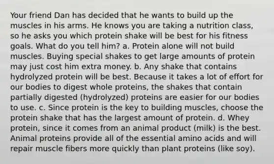 Your friend Dan has decided that he wants to build up the muscles in his arms. He knows you are taking a nutrition class, so he asks you which protein shake will be best for his fitness goals. What do you tell him? a. Protein alone will not build muscles. Buying special shakes to get large amounts of protein may just cost him extra money. b. Any shake that contains hydrolyzed protein will be best. Because it takes a lot of effort for our bodies to digest whole proteins, the shakes that contain partially digested (hydrolyzed) proteins are easier for our bodies to use. c. Since protein is the key to building muscles, choose the protein shake that has the largest amount of protein. d. Whey protein, since it comes from an animal product (milk) is the best. Animal proteins provide all of the essential amino acids and will repair muscle fibers more quickly than plant proteins (like soy).