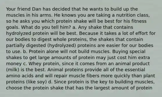 Your friend Dan has decided that he wants to build up the muscles in his arms. He knows you are taking a nutrition class, so he asks you which protein shake will be best for his fitness goals. What do you tell him? a. Any shake that contains hydrolyzed protein will be best. Because it takes a lot of effort for our bodies to digest whole proteins, the shakes that contain partially digested (hydrolyzed) proteins are easier for our bodies to use. b. Protein alone will not build muscles. Buying special shakes to get large amounts of protein may just cost him extra money c. Whey protein, since it comes from an animal product (milk) is the best. Animal proteins provide all of the essential amino acids and will repair muscle fibers more quickly than plant proteins (like soy) d. Since protein is the key to building muscles, choose the protein shake that has the largest amount of protein