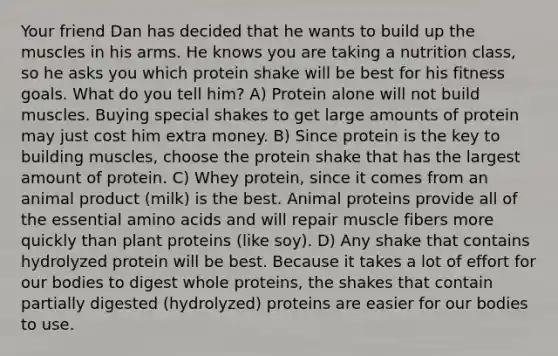 Your friend Dan has decided that he wants to build up the muscles in his arms. He knows you are taking a nutrition class, so he asks you which protein shake will be best for his fitness goals. What do you tell him? A) Protein alone will not build muscles. Buying special shakes to get large amounts of protein may just cost him extra money. B) Since protein is the key to building muscles, choose the protein shake that has the largest amount of protein. C) Whey protein, since it comes from an animal product (milk) is the best. Animal proteins provide all of the essential amino acids and will repair muscle fibers more quickly than plant proteins (like soy). D) Any shake that contains hydrolyzed protein will be best. Because it takes a lot of effort for our bodies to digest whole proteins, the shakes that contain partially digested (hydrolyzed) proteins are easier for our bodies to use.