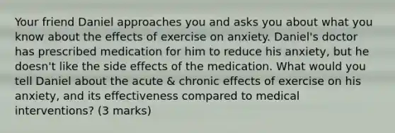 Your friend Daniel approaches you and asks you about what you know about the effects of exercise on anxiety. Daniel's doctor has prescribed medication for him to reduce his anxiety, but he doesn't like the side effects of the medication. What would you tell Daniel about the acute & chronic effects of exercise on his anxiety, and its effectiveness compared to medical interventions? (3 marks)