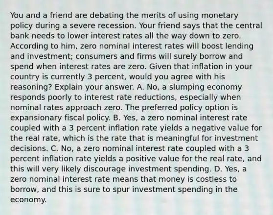 You and a friend are debating the merits of using monetary policy during a severe recession. Your friend says that the central bank needs to lower interest rates all the way down to zero. According to​ him, zero nominal interest rates will boost lending and​ investment; consumers and firms will surely borrow and spend when interest rates are zero. Given that inflation in your country is currently 3​ percent, would you agree with his​ reasoning? Explain your answer. A. ​No, a slumping economy responds poorly to interest rate​ reductions, especially when nominal rates approach zero. The preferred policy option is expansionary fiscal policy. B. ​Yes, a zero nominal interest rate coupled with a 3 percent inflation rate yields a negative value for the real​ rate, which is the rate that is meaningful for investment decisions. C. ​No, a zero nominal interest rate coupled with a 3 percent inflation rate yields a positive value for the real​ rate, and this will very likely discourage investment spending. D. ​Yes, a zero nominal interest rate means that money is costless to​ borrow, and this is sure to spur investment spending in the economy.