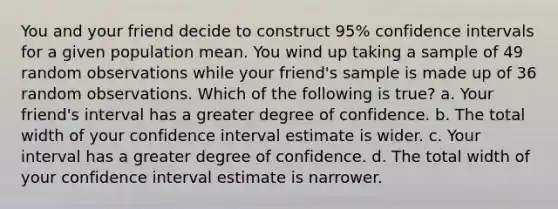 You and your friend decide to construct 95% confidence intervals for a given population mean. You wind up taking a sample of 49 random observations while your friend's sample is made up of 36 random observations. Which of the following is true? a. Your friend's interval has a greater degree of confidence. b. The total width of your confidence interval estimate is wider. c. Your interval has a greater degree of confidence. d. The total width of your confidence interval estimate is narrower.