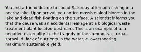 You and a friend decide to spend Saturday afternoon fishing in a nearby lake. Upon arrival, you notice massive algal blooms in the lake and dead fish floating on the surface. A scientist informs you that the cause was an accidental leakage at a biological waste treatment plant located upstream. This is an example of a. a negative externality. b. the tragedy of the commons. c. urban sprawl. d. lack of nutrients in the water. e. overshooting maximum sustainable yield.