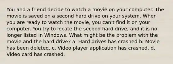 You and a friend decide to watch a movie on your computer. The movie is saved on a second hard drive on your system. When you are ready to watch the movie, you can't find it on your computer. You try to locate the second hard drive, and it is no longer listed in Windows. What might be the problem with the movie and the hard drive? a. Hard drives has crashed b. Movie has been deleted. c. Video player application has crashed. d. Video card has crashed.