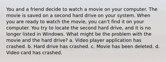 You and a friend decide to watch a movie on your computer. The movie is saved on a second hard drive on your system. When you are ready to watch the movie, you can't find it on your computer. You try to locate the second hard drive, and it is no longer listed in Windows. What might be the problem with the movie and the hard drive? a. Video player application has crashed. b. Hard drive has crashed. c. Movie has been deleted. d. Video card has crashed.