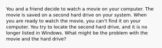 You and a friend decide to watch a movie on your computer. The movie is saved on a second hard drive on your system. When you are ready to watch the movie, you can't find it on your computer. You try to locate the second hard drive, and it is no longer listed in Windows. What might be the problem with the movie and the hard drive?