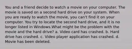 You and a friend decide to watch a movie on your computer. The movie is saved on a second hard drive on your system. When you are ready to watch the movie, you can't find it on your computer. You try to locate the second hard drive, and it is no longer listed in Windows.What might be the problem with the movie and the hard drive? a. Video card has crashed. b. Hard drive has crashed. c. Video player application has crashed. d. Movie has been deleted.