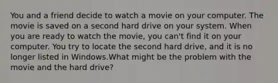 You and a friend decide to watch a movie on your computer. The movie is saved on a second hard drive on your system. When you are ready to watch the movie, you can't find it on your computer. You try to locate the second hard drive, and it is no longer listed in Windows.What might be the problem with the movie and the hard drive?