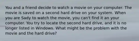 You and a friend decide to watch a movie on your computer. The movie is saved on a second hard drive on your system. When you are Sady to watch the movie, you can't find it an your computer. You try to locate the second hard drive, and it is no longer listed in Windows. What might be the problem with the movie and the hard drive?