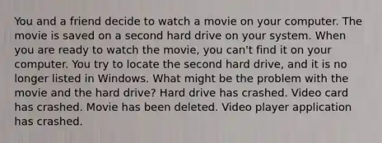 You and a friend decide to watch a movie on your computer. The movie is saved on a second hard drive on your system. When you are ready to watch the movie, you can't find it on your computer. You try to locate the second hard drive, and it is no longer listed in Windows. What might be the problem with the movie and the hard drive? Hard drive has crashed. Video card has crashed. Movie has been deleted. Video player application has crashed.