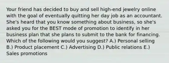 Your friend has decided to buy and sell​ high-end jewelry online with the goal of eventually quitting her day job as an accountant.​ She's heard that you know something about​ business, so​ she's asked you for the BEST mode of promotion to identify in her business plan that she plans to submit to the bank for financing. Which of the following would you​ suggest? A.) Personal selling B.) Product placement C.) Advertising D.) Public relations E.) Sales promotions