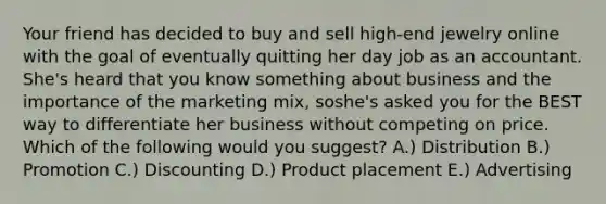 Your friend has decided to buy and sell​ high-end jewelry online with the goal of eventually quitting her day job as an accountant.​ She's heard that you know something about business and the importance of the marketing​ mix, so​she's asked you for the BEST way to differentiate her business without competing on price. Which of the following would you​ suggest? A.) Distribution B.) Promotion C.) Discounting D.) Product placement E.) Advertising