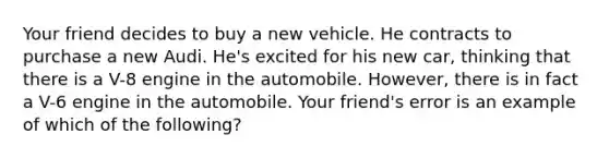 Your friend decides to buy a new vehicle. He contracts to purchase a new Audi. He's excited for his new car, thinking that there is a V-8 engine in the automobile. However, there is in fact a V-6 engine in the automobile. Your friend's error is an example of which of the following?