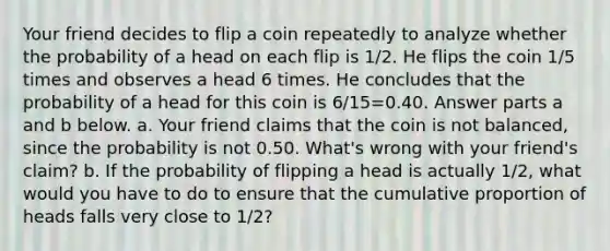 Your friend decides to flip a coin repeatedly to analyze whether the probability of a head on each flip is 1/2. He flips the coin 1/5 times and observes a head 6 times. He concludes that the probability of a head for this coin is 6/15=0.40. Answer parts a and b below. a. Your friend claims that the coin is not​ balanced, since the probability is not 0.50.​ What's wrong with your​ friend's claim? b. If the probability of flipping a head is actually 1/2​, what would you have to do to ensure that the cumulative proportion of heads falls very close to 1/2​?