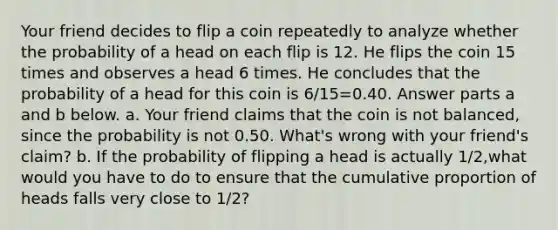 Your friend decides to flip a coin repeatedly to analyze whether the probability of a head on each flip is 12. He flips the coin 15 times and observes a head 6 times. He concludes that the probability of a head for this coin is 6/15=0.40. Answer parts a and b below. a. Your friend claims that the coin is not​ balanced, since the probability is not 0.50.​ What's wrong with your​ friend's claim? b. If the probability of flipping a head is actually 1/2​,what would you have to do to ensure that the cumulative proportion of heads falls very close to 1/2​?