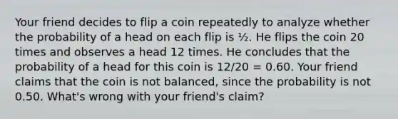 Your friend decides to flip a coin repeatedly to analyze whether the probability of a head on each flip is ½. He flips the coin 20 times and observes a head 12 times. He concludes that the probability of a head for this coin is 12/20 = 0.60. Your friend claims that the coin is not balanced, since the probability is not 0.50. What's wrong with your friend's claim?