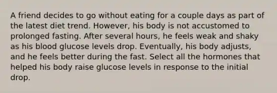 A friend decides to go without eating for a couple days as part of the latest diet trend. However, his body is not accustomed to prolonged fasting. After several hours, he feels weak and shaky as his blood glucose levels drop. Eventually, his body adjusts, and he feels better during the fast. Select all the hormones that helped his body raise glucose levels in response to the initial drop.