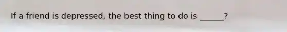 If a friend is depressed, the best thing to do is ______?