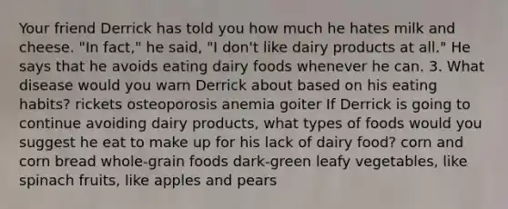 Your friend Derrick has told you how much he hates milk and cheese. "In fact," he said, "I don't like dairy products at all." He says that he avoids eating dairy foods whenever he can. 3. What disease would you warn Derrick about based on his eating habits? rickets osteoporosis anemia goiter If Derrick is going to continue avoiding dairy products, what types of foods would you suggest he eat to make up for his lack of dairy food? corn and corn bread whole-grain foods dark-green leafy vegetables, like spinach fruits, like apples and pears