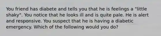 You friend has diabete and tells you that he is feelings a "little shaky". You notice that he looks ill and is quite pale. He is alert and responsive. You suspect that he is having a diabetic emergency. Which of the following would you do?