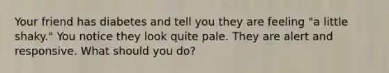 Your friend has diabetes and tell you they are feeling "a little shaky." You notice they look quite pale. They are alert and responsive. What should you do?