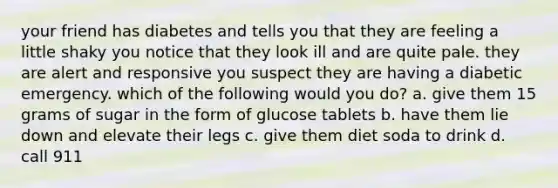 your friend has diabetes and tells you that they are feeling a little shaky you notice that they look ill and are quite pale. they are alert and responsive you suspect they are having a diabetic emergency. which of the following would you do? a. give them 15 grams of sugar in the form of glucose tablets b. have them lie down and elevate their legs c. give them diet soda to drink d. call 911