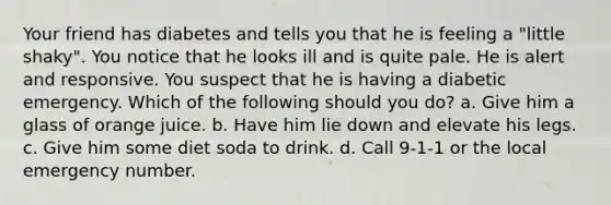 Your friend has diabetes and tells you that he is feeling a "little shaky". You notice that he looks ill and is quite pale. He is alert and responsive. You suspect that he is having a diabetic emergency. Which of the following should you do? a. Give him a glass of orange juice. b. Have him lie down and elevate his legs. c. Give him some diet soda to drink. d. Call 9-1-1 or the local emergency number.