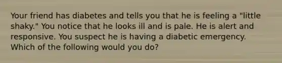 Your friend has diabetes and tells you that he is feeling a "little shaky." You notice that he looks ill and is pale. He is alert and responsive. You suspect he is having a diabetic emergency. Which of the following would you do?