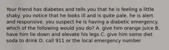 Your friend has diabetes and tells you that he is feeling a little shaky. you notice that he looks ill and is quite pale. he is alert and responsive. you suspect he is having a diabetic emergency. which of the following would you do? A. give him orange juice B. have him lie down and elevate his legs C. give him some diet soda to drink D. call 911 or the local emergency number