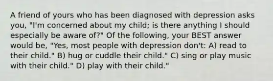 A friend of yours who has been diagnosed with depression asks you, "I'm concerned about my child; is there anything I should especially be aware of?" Of the following, your BEST answer would be, "Yes, most people with depression don't: A) read to their child." B) hug or cuddle their child." C) sing or play music with their child." D) play with their child."