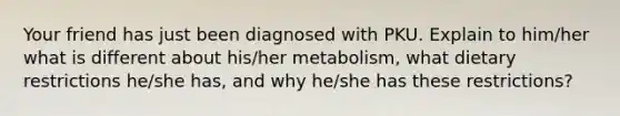 Your friend has just been diagnosed with PKU. Explain to him/her what is different about his/her metabolism, what dietary restrictions he/she has, and why he/she has these restrictions?