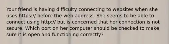 Your friend is having difficulty connecting to websites when she uses https:/ before the web address. She seems to be able to connect using http:/ but is concerned that her connection is not secure. Which port on her computer should be checked to make sure it is open and functioning correctly?