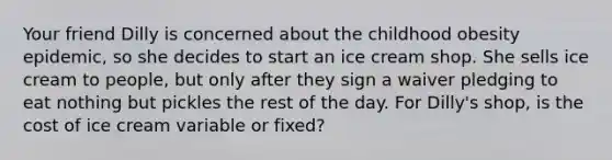 Your friend Dilly is concerned about the childhood obesity epidemic, so she decides to start an ice cream shop. She sells ice cream to people, but only after they sign a waiver pledging to eat nothing but pickles the rest of the day. For Dilly's shop, is the cost of ice cream variable or fixed?