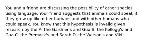 You and a friend are discussing the possibility of other species using language. Your friend suggests that animals could speak if they grew up like other humans and with other humans who could speak. You know that this hypothesis is invalid given research by the A. the Gardner's and Gua B. the Kellogg's and Gua C. the Premack's and Sarah D. the Watson's and Viki