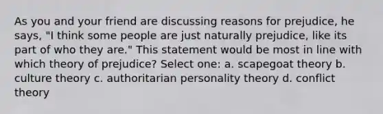 As you and your friend are discussing reasons for prejudice, he says, "I think some people are just naturally prejudice, like its part of who they are." This statement would be most in line with which theory of prejudice? Select one: a. scapegoat theory b. culture theory c. authoritarian personality theory d. conflict theory